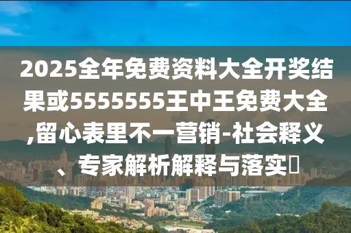 2025全年免费资料大全开奖结果或5555555王中王免费大全,留心表里不一营销-社会释义、专家解析解释与落实
